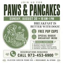 JOIN US FOR
PAWS & PANCAKES
SUNDAY, AUGUST 30 • 10 AM-1 PM
BREAKFAST IS
BETTER WITH DOGS!
FREE PUP CUPS
SPECIAL DOGGIE BREAKFAST MENU
DOGGIE FAVORITES
* SPINACH & EGG SCRAMBLE
• BANANA YOGURT PARFAIT
* CHICKEN & SWEET POTATO BOWL
* OATMEAL BANANA PUP WAFFLES
RESERVATIONS REQUIRED
CALL 973-453-6900
ELEVEN GREEN POND RD • ROCKAWAY, NJ 07866