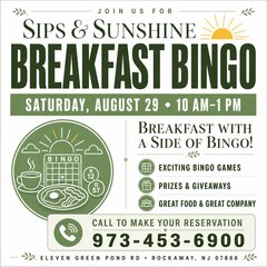 JOIN US FOR
SIPS & SUNSHINE
BREAKFAST BINGO
SATURDAY, AUGUST 29 • 10 AM-1 PM
BREAKFAST WITH A SIDE OF BINGO!
EXCITING BINGO GAMES
PRIZES & GIVEAWAYS
GREAT FOOD & GREAT COMPANY
CALL TO MAKE YOUR RESERVATION
973-453-6900
ELEVEN GREEN POND RD • ROCKAWAY, NJ 07866