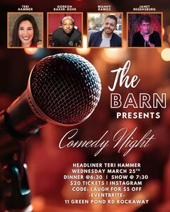 TERI HAMMER.
GORDON BAKER-BONE.
MANNY RAMOS.
JANET REGENSBURG.
The BARN
PRESENTS
Comedy Night.
HEADLINER TERI HAMMER.
WEDNESDAY MARCH 25TH.
DINNER @6:30 | SHOW @ 7:30.
$20 TICKETS | INSTAGRAM CODE: LAUGH FOR $5 OFF
-EVENTBRITE-
11 GREEN POND RD ROCKAWAY