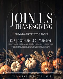 JOIN US
THANKSGIVING
SERVING A BUFFET STYLE DINNER
12–2 | 2:30–4:30 | 5–7 | 7:30–9:30
ADULTS $49 | CHILDREN 12 & UNDER $24 | CHILDREN 5 & UNDER FREE
WE ASK ALL GUEST TO PLEASE CONFIRM FINAL HEADCOUNT 24 HRS PRIOR
ALL GUESTS MUST ARRIVE ON TIME FOR THEIR TWO HOUR SEATING
THE BARN | KITCHEN & BAR