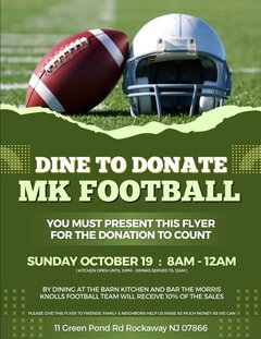 DINE TO DONATE  
MK FOOTBALL

YOU MUST PRESENT THIS FLYER FOR THE DONATION TO COUNT

SUNDAY OCTOBER 18 -  8AM - 12AM  
(KITCHEN OPEN UNTIL 10PM - DRINKS SERVED TIL 12AM)

BY DINING AT THE BARN KITCHEN AND BAR THE MORRIS KNOLLS FOOTBALL TEAM WILL RECEIVE 10% OF THE SALES

PLEASE GIVE THIS FLYER TO FRIENDS, FAMILY & NEIGHBORS! HELP US RAISE AS MUCH MONEY AS WE CAN

11 Green Pond Rd Rockaway NJ 07866
---