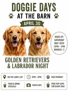 DOGGIE DAYS
[Paw print icon] AT THE BARN [Paw print icon]

APRIL 30

MAKE-UP:
SATURDAY
MAY 16TH
12PM &ndash; 2PM
BRUNCH [Sun icon]

GOLDEN RETRIEVERS
& LABRADOR NIGHT

[Location icon] ON THE LAWN / LOT

[Clock icon] 6PM &ndash; 9PM

[Paw print icon] DOG FRIENDLY

[Drink icon] FOOD & DRINK SPECIALS

[Camera icon] PHOTO OPS

[Drink icon] FREE PUP CUPS FOR EVERY DOG!