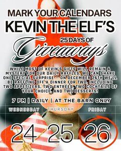 MARK YOUR CALENDARS
KEVIN THE ELF’S
25 DAYS OF Giveaways

WHILE MOST OF KEVIN’S GIFTS WILL REMAIN A MYSTERY FOR OUR DAILY RAFFLES, WE CAN SHARE ONE SPECIAL SURPRISE – ON DECEMBER 26TH WE’LL BE RAFFLING OFF A DINNER FOR TWO, INCLUDING TWO APPETIZERS, TWO ENTRÉES, TWO COCKTAILS OF YOUR CHOICE, AND TWO DESSERTS!

7 PM | DAILY | AT THE BARN ONLY


FRIDAY 26
