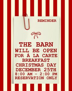 REMINDER,

THE BARN
WILL BE OPEN
FOR Á LA CARTE
BREAKFAST,
CHRISTMAS DAY,
DECEMBER 25TH,
8:00 AM – 2:00 PM,
RESERVATION ONLY