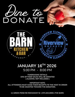 Dine to DONATE

THE BARN
KITCHEN & BAR
EST 2023
ROCKAWAY, NJ

RIVERVIEW ELEMENTARY
Riverview ROCKETS

JANUARY 16TH 2026
5:00 PM &ndash; 8:00 PM

FUNDRAISING DETAILS:
15% OF FOOD SALES WILL BE DONATED
[ ALCOHOL NOT INCLUDED ]

IMPORTANT NOTE:
ALL ATTENDEES MUST HAND THEIR RECEIPTS TO THE HOST IN ORDER
TO BE COUNTED TOWARD THE DONATION.

11 GREEN POND RD ROCKAWAY NJ | 973.453.6900 | THE BARN
