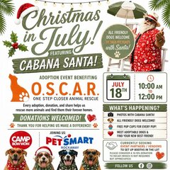 Christmas in July!
FEATURING CABANA SANTA!

ALL FRIENDLY DOGS WELCOME
TO TAKE PICTURES
with Santa! [Paw print icon]

ADOPTION EVENT BENEFITING
O.S.C.A.R.
ONE STEP CLOSER ANIMAL RESCUE
Every adoption, donation, and share helps us rescue more animals and find them their forever homes.

DONATIONS WELCOMED! [Heart icon]
[Paw print icon] THANK YOU FOR HELPING US MAKE A DIFFERENCE! [Paw print icon]

[Calendar icon] JULY 18TH

[Clock icon] 10:00 AM TO 12:00 PM

WHAT'S HAPPENING?

[Camera icon] PHOTOS WITH CABANA SANTA!

[Dog icon] ALL FRIENDLY DOGS WELCOME!

[Cupcake icon] FREE PUP CUPS FOR EVERY PUP!

[Heart icon] MEET ADOPTABLE DOGS & FIND YOUR NEW BEST FRIEND!

[Handshake icon] CURRENTLY SEEKING EVENT PARTNERS / VENDORS TO SET UP BOOTHS IN THE LOT
PLEASE CONSIDER A 10-15% DONATION TO OSCAR (WHICH IS NOT REQUIRED BUT APPRECIATED) [Heart icon]

CAMP BOW WOW.

JOINING US:
PETSMART
ROCKAWAY

FOLLOW US [Facebook icon] [Instagram icon]