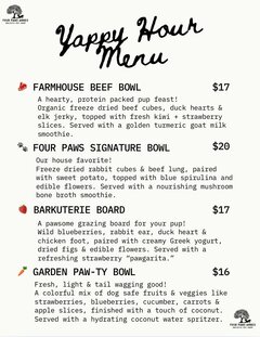 Yappy Hour Menu

FARMHOUSE BEEF BOWL - $17
A hearty, protein packed pup feast!
Organic freeze dried beef cubes, duck hearts & elk jerky, topped with fresh kiwi + strawberry slices. Served with a golden turmeric goat milk smoothie.

FOUR PAWS SIGNATURE BOWL - $20
Our house favorite!
Freeze dried rabbit cubes & beef lung, paired with sweet potato, topped with blue spirulina and edible flowers. Served with a nourishing mushroom bone broth smoothie.

BARKUTERIE BOARD - $17
A pawsome grazing board for your pup!
Wild blueberries, rabbit ear, duck heart & chicken foot, paired with creamy Greek yogurt, dried figs & edible flowers. Served with a refreshing strawberry "pawgarita."

GARDEN PAW-TY BOWL - $16
Fresh, light & tail wagging good!
A colorful mix of dog safe fruits & veggies like strawberries, blueberries, cucumber, carrots & apple slices, finished with a touch of coconut.
Served with a hydrating coconut water spritzer.